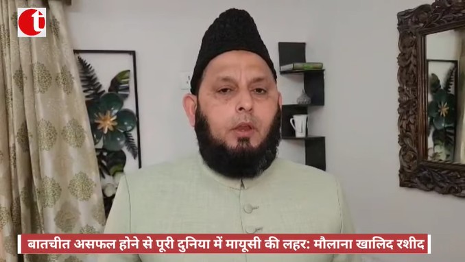बातचीत असफल होने से पूरी दुनिया में मायूसी की लहर : मौलाना खालिद रशीद